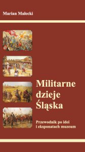 Militarne dzieje Śląska - Przewodnik po idei i eksponatach muzeum Marian Małecki Militarne dzieje Śląska - Przewodnik po idei i eksponatach muzeum Marian Małecki